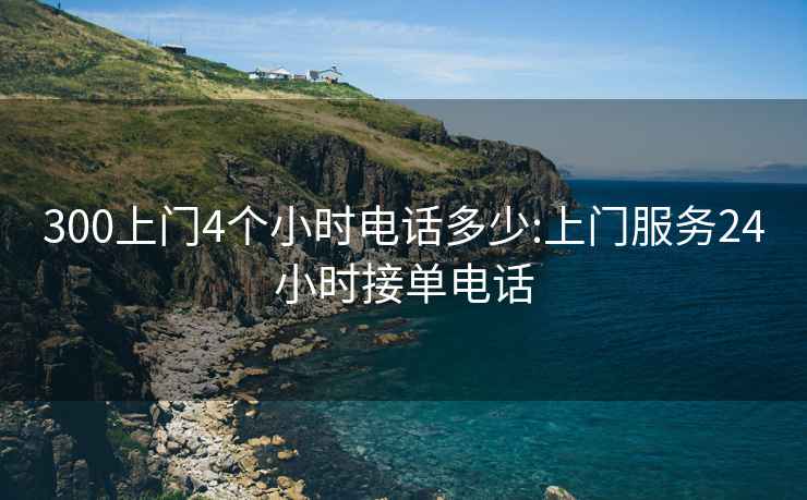 300上門4個(gè)小時(shí)電話多少:上門服務(wù)24小時(shí)接單電話