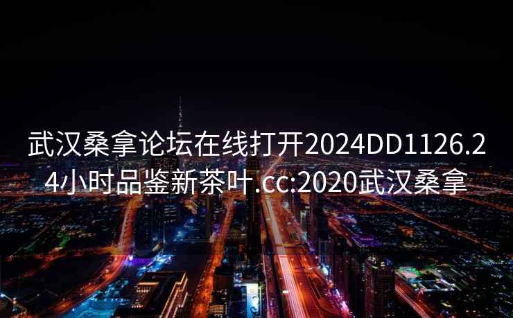 武漢桑拿論壇在線打開2024DD1126.24小時(shí)品鑒新茶葉.cc:2020武漢桑拿