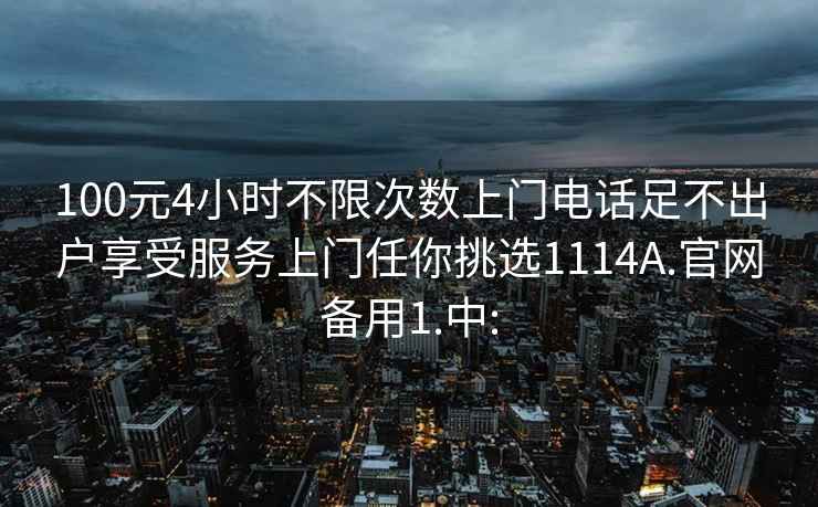 100元4小時不限次數(shù)上門電話足不出戶享受服務上門任你挑選1114A.官網(wǎng)備用1.中: