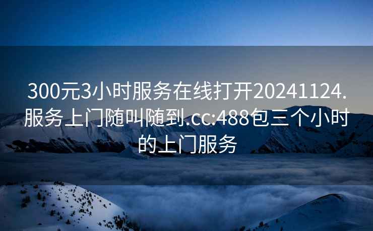 300元3小時(shí)服務(wù)在線打開20241124.服務(wù)上門隨叫隨到.cc:488包三個(gè)小時(shí)的上門服務(wù)