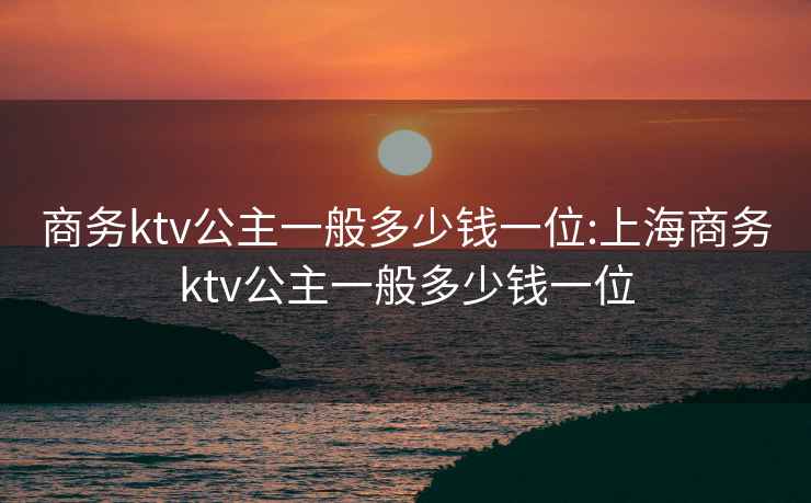 商務(wù)ktv公主一般多少錢一位:上海商務(wù)ktv公主一般多少錢一位