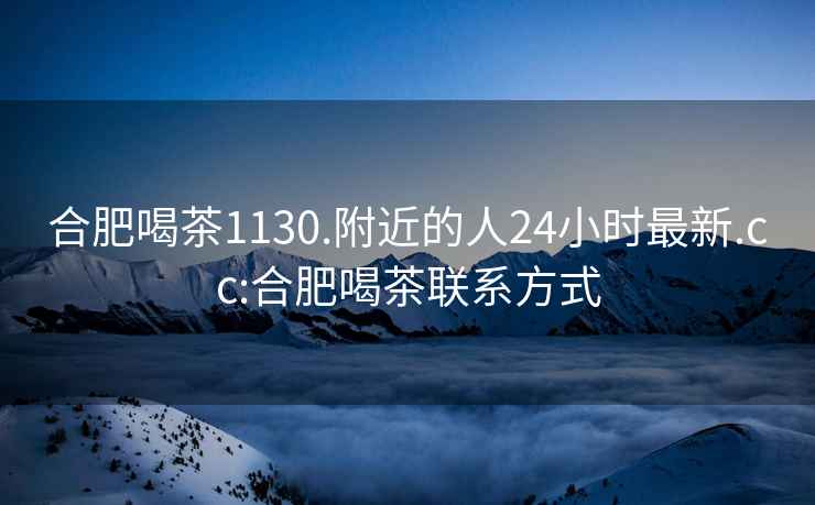 合肥喝茶1130.附近的人24小時最新.cc:合肥喝茶聯(lián)系方式