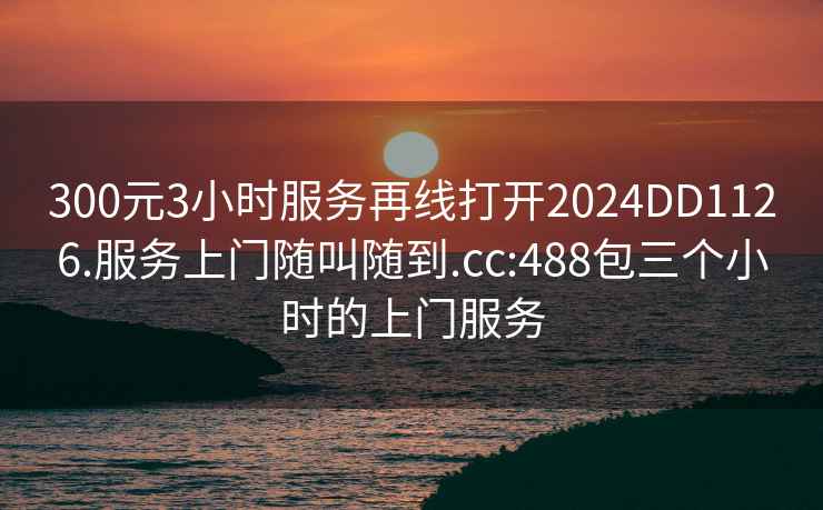 300元3小時服務再線打開2024DD1126.服務上門隨叫隨到.cc:488包三個小時的上門服務