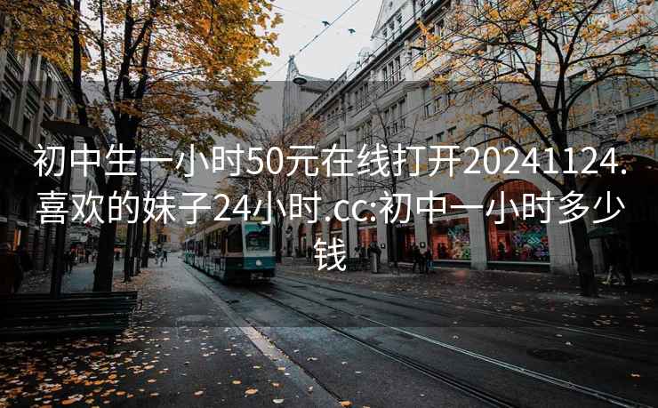 初中生一小時(shí)50元在線打開20241124.喜歡的妹子24小時(shí).cc:初中一小時(shí)多少錢
