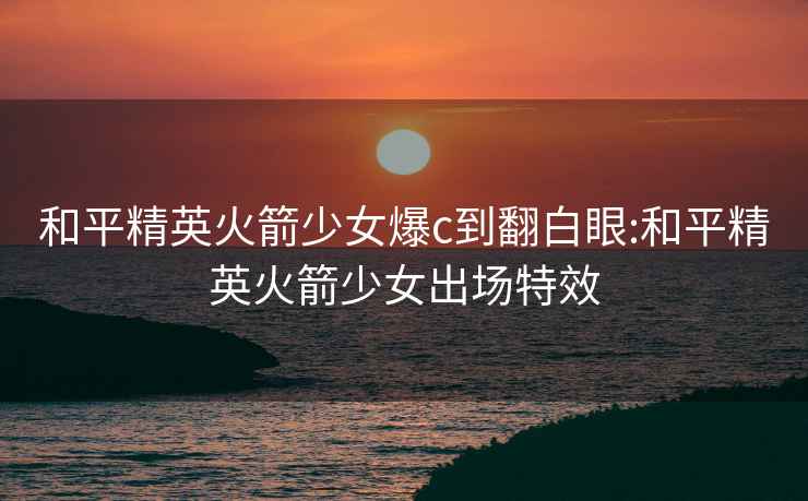 和平精英火箭少女爆c到翻白眼:和平精英火箭少女出場特效
