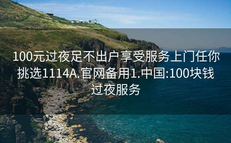 100元過夜足不出戶享受服務上門任你挑選1114A.官網(wǎng)備用1.中國:100塊錢過夜服務