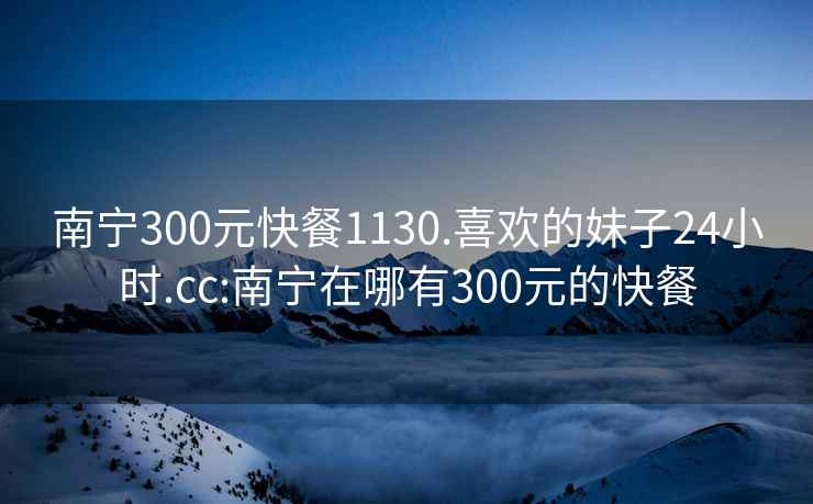 南寧300元快餐1130.喜歡的妹子24小時.cc:南寧在哪有300元的快餐