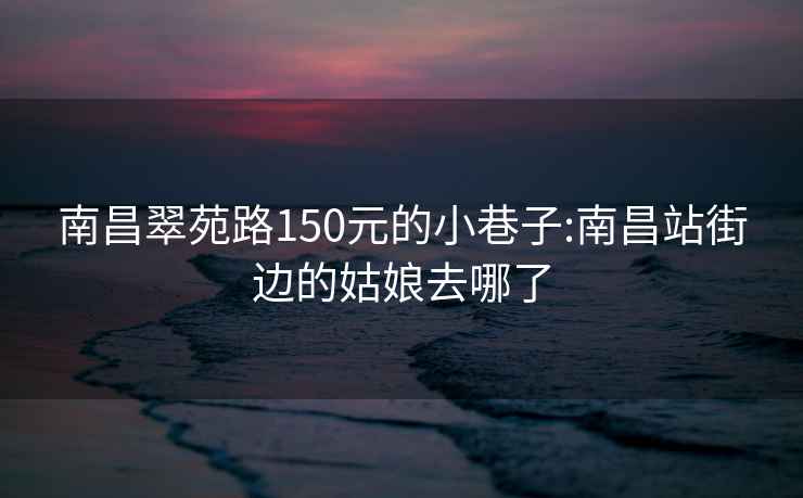 南昌翠苑路150元的小巷子:南昌站街邊的姑娘去哪了
