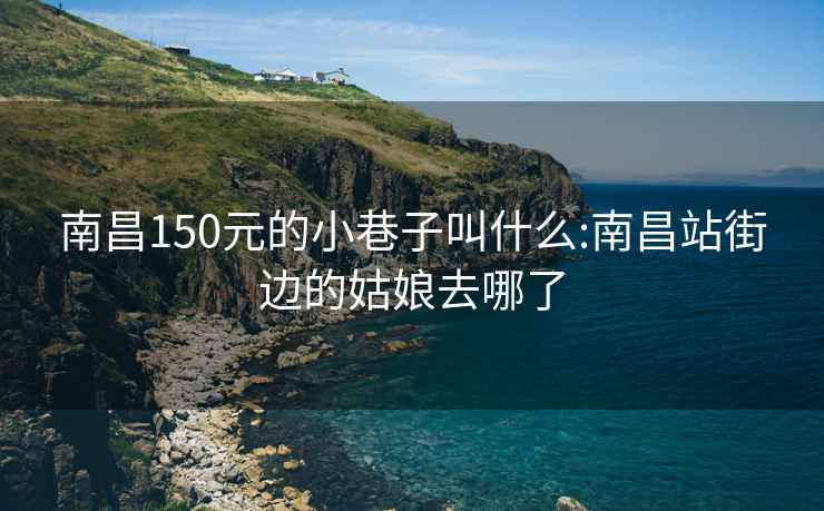南昌150元的小巷子叫什么:南昌站街邊的姑娘去哪了