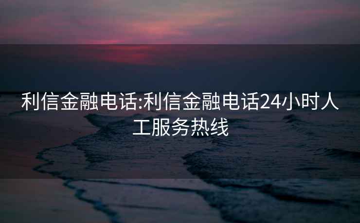 利信金融電話:利信金融電話24小時人工服務熱線