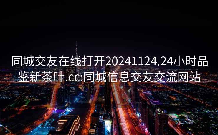 同城交友在線打開20241124.24小時(shí)品鑒新茶葉.cc:同城信息交友交流網(wǎng)站