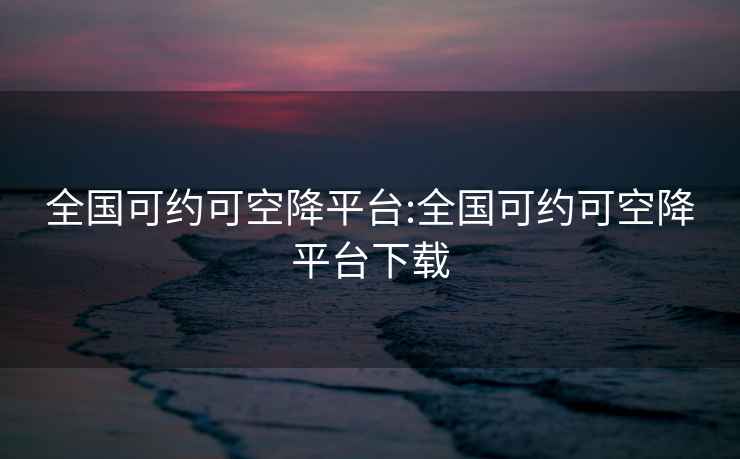 全國可約可空降平臺:全國可約可空降平臺下載