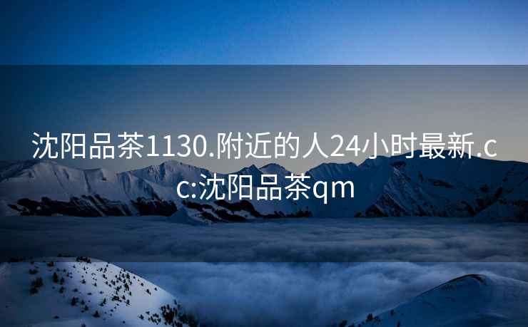 沈陽(yáng)品茶1130.附近的人24小時(shí)最新.cc:沈陽(yáng)品茶qm