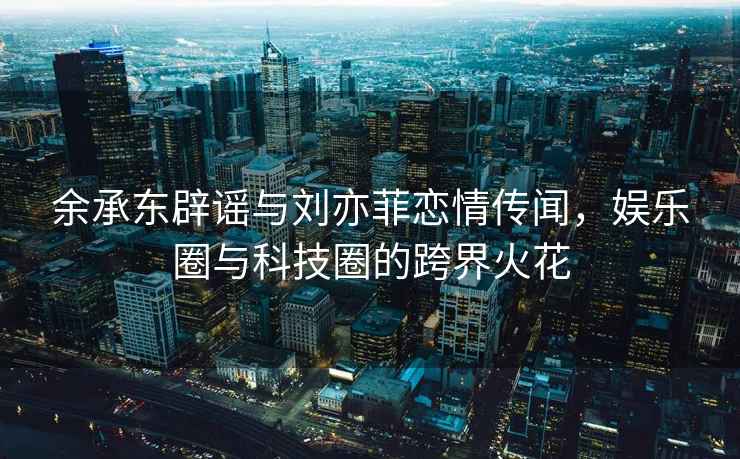 余承東辟謠與劉亦菲戀情傳聞，娛樂圈與科技圈的跨界火花