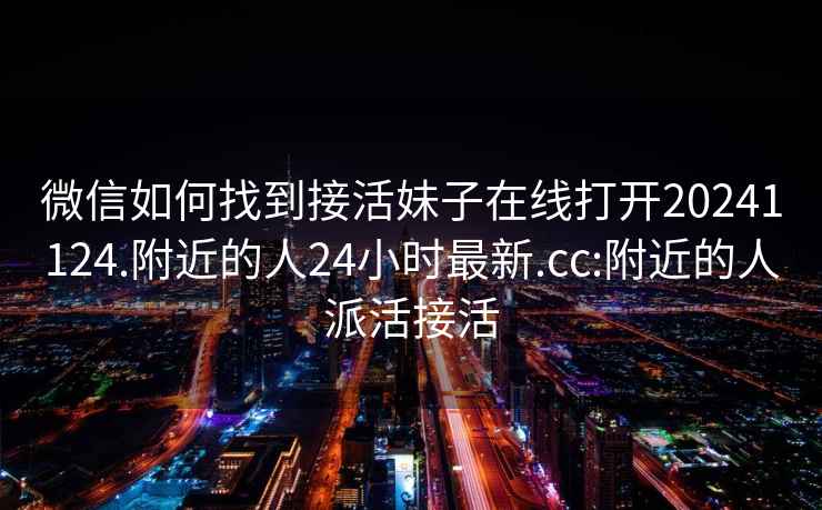 微信如何找到接活妹子在線打開20241124.附近的人24小時(shí)最新.cc:附近的人派活接活