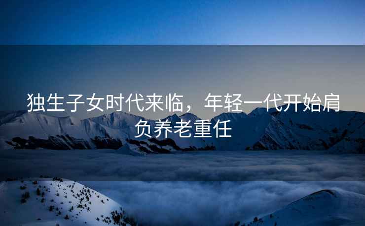 獨(dú)生子女時(shí)代來(lái)臨，年輕一代開(kāi)始肩負(fù)養(yǎng)老重任