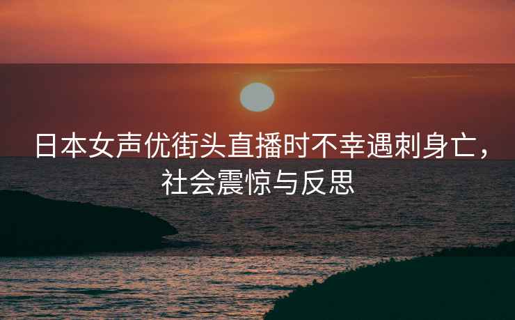 日本女聲優(yōu)街頭直播時(shí)不幸遇刺身亡，社會(huì)震驚與反思