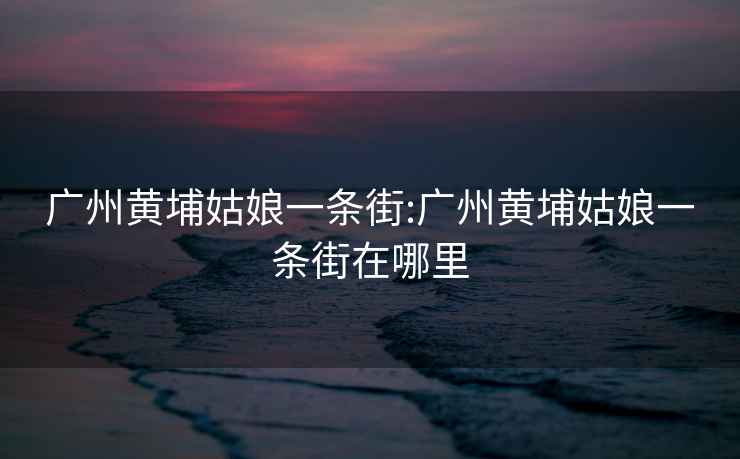 廣州黃埔姑娘一條街:廣州黃埔姑娘一條街在哪里
