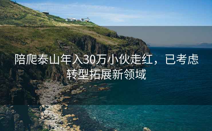 陪爬泰山年入30萬(wàn)小伙走紅，已考慮轉(zhuǎn)型拓展新領(lǐng)域