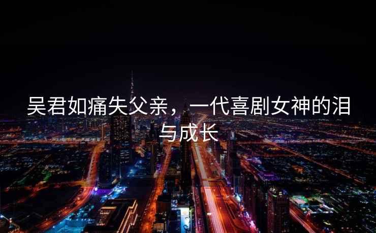 吳君如痛失父親，一代喜劇女神的淚與成長