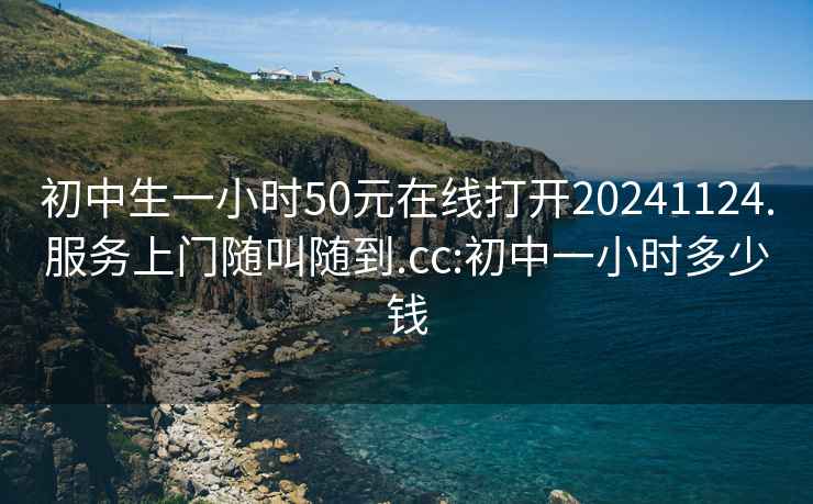 初中生一小時50元在線打開20241124.服務上門隨叫隨到.cc:初中一小時多少錢