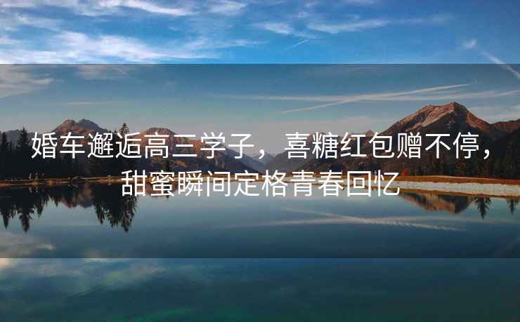 婚車邂逅高三學(xué)子，喜糖紅包贈不停，甜蜜瞬間定格青春回憶