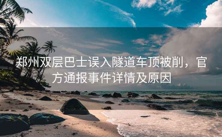 鄭州雙層巴士誤入隧道車頂被削，官方通報事件詳情及原因