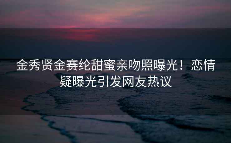 金秀賢金賽綸甜蜜親吻照曝光！戀情疑曝光引發(fā)網友熱議