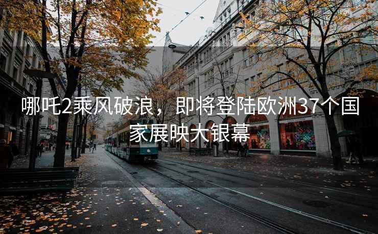 哪吒2乘風(fēng)破浪，即將登陸歐洲37個國家展映大銀幕
