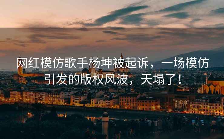 網(wǎng)紅模仿歌手楊坤被起訴，一場模仿引發(fā)的版權(quán)風波，天塌了！