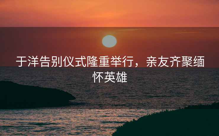 于洋告別儀式隆重舉行，親友齊聚緬懷英雄