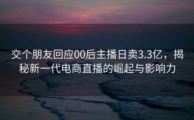 交個(gè)朋友回應(yīng)00后主播日賣3.3億，揭秘新一代電商直播的崛起與影響力