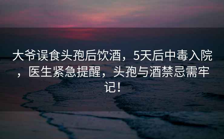 大爺誤食頭孢后飲酒，5天后中毒入院，醫(yī)生緊急提醒，頭孢與酒禁忌需牢記！