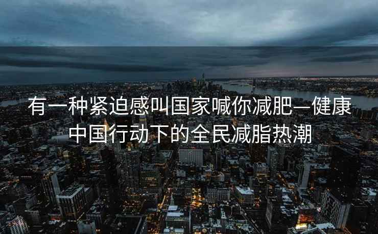 有一種緊迫感叫國(guó)家喊你減肥—健康中國(guó)行動(dòng)下的全民減脂熱潮