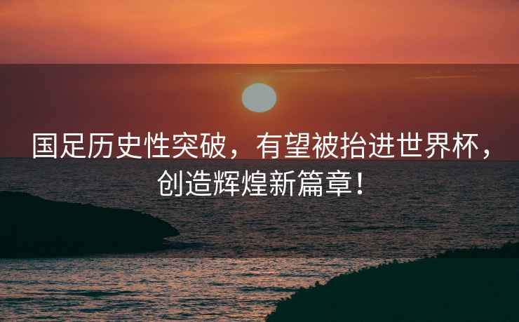 國(guó)足歷史性突破，有望被抬進(jìn)世界杯，創(chuàng)造輝煌新篇章！