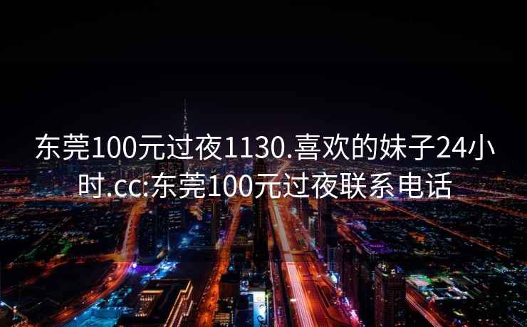 東莞100元過夜1130.喜歡的妹子24小時.cc:東莞100元過夜聯(lián)系電話