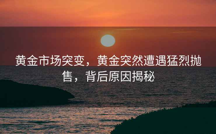 黃金市場突變，黃金突然遭遇猛烈拋售，背后原因揭秘