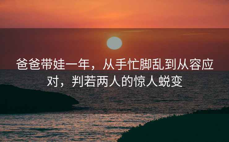 爸爸帶娃一年，從手忙腳亂到從容應(yīng)對(duì)，判若兩人的驚人蛻變
