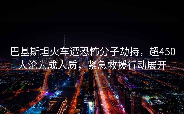 巴基斯坦火車遭恐怖分子劫持，超450人淪為成人質(zhì)，緊急救援行動展開