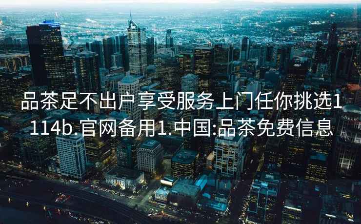 品茶足不出戶享受服務(wù)上門任你挑選1114b.官網(wǎng)備用1.中國(guó):品茶免費(fèi)信息