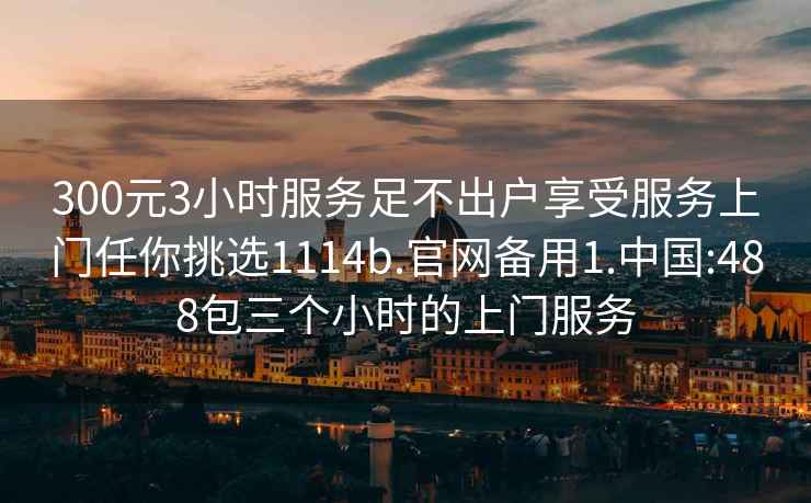 300元3小時服務(wù)足不出戶享受服務(wù)上門任你挑選1114b.官網(wǎng)備用1.中國:488包三個小時的上門服務(wù)
