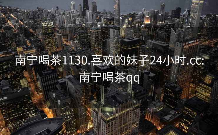 南寧喝茶1130.喜歡的妹子24小時(shí).cc:南寧喝茶qq