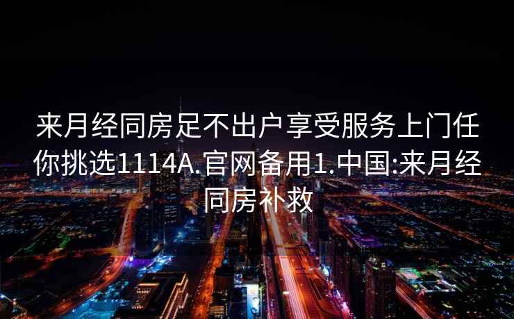 來月經(jīng)同房足不出戶享受服務(wù)上門任你挑選1114A.官網(wǎng)備用1.中國:來月經(jīng)同房補救