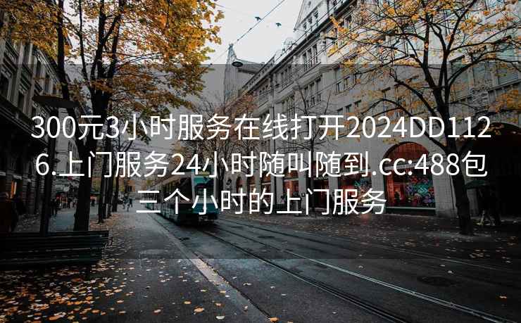 300元3小時服務(wù)在線打開2024DD1126.上門服務(wù)24小時隨叫隨到.cc:488包三個小時的上門服務(wù)