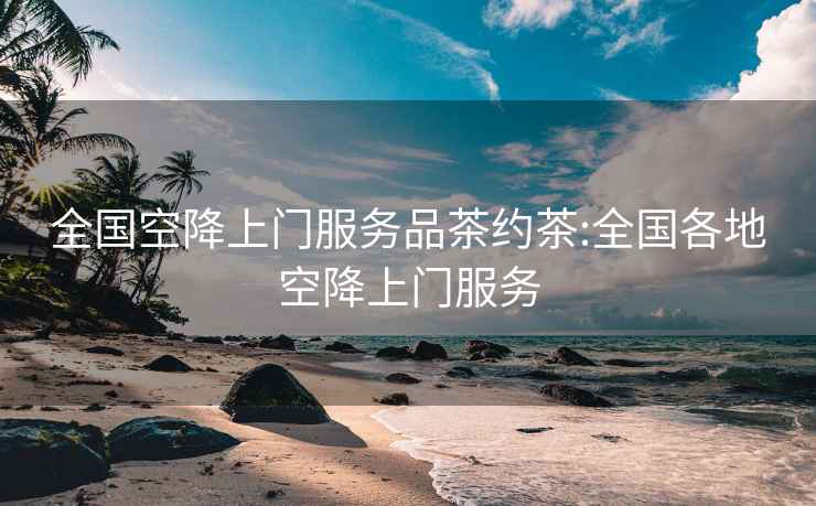 全國空降上門服務品茶約茶:全國各地空降上門服務