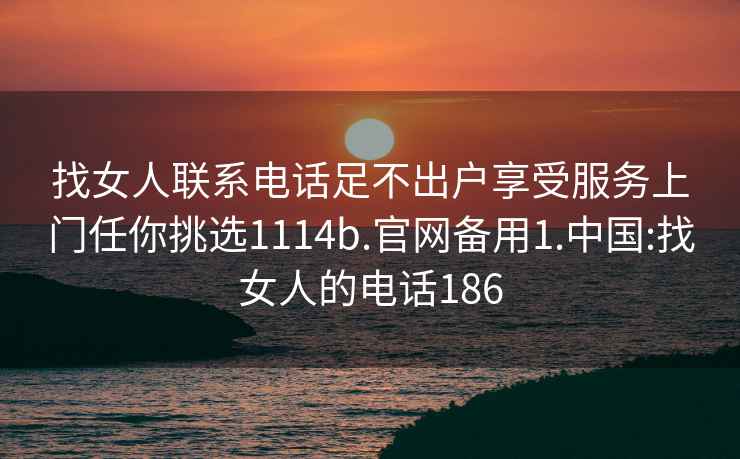 找女人聯(lián)系電話足不出戶享受服務(wù)上門任你挑選1114b.官網(wǎng)備用1.中國:找女人的電話186