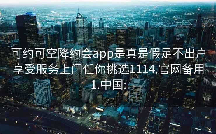 可約可空降約會app是真是假足不出戶享受服務上門任你挑選1114.官網備用1.中國: