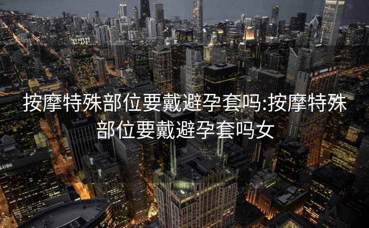 按摩特殊部位要戴避孕套嗎:按摩特殊部位要戴避孕套嗎女