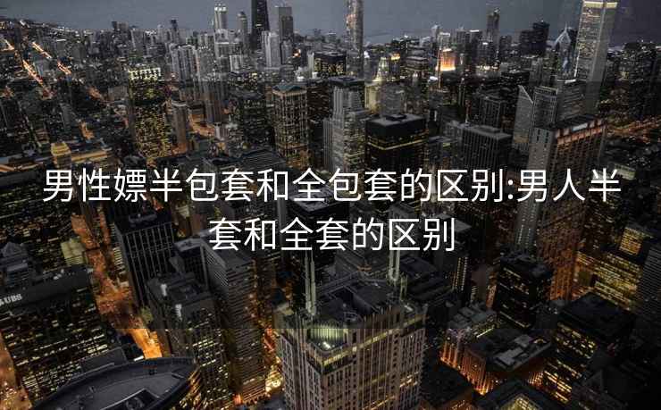 男性嫖半包套和全包套的區(qū)別:男人半套和全套的區(qū)別