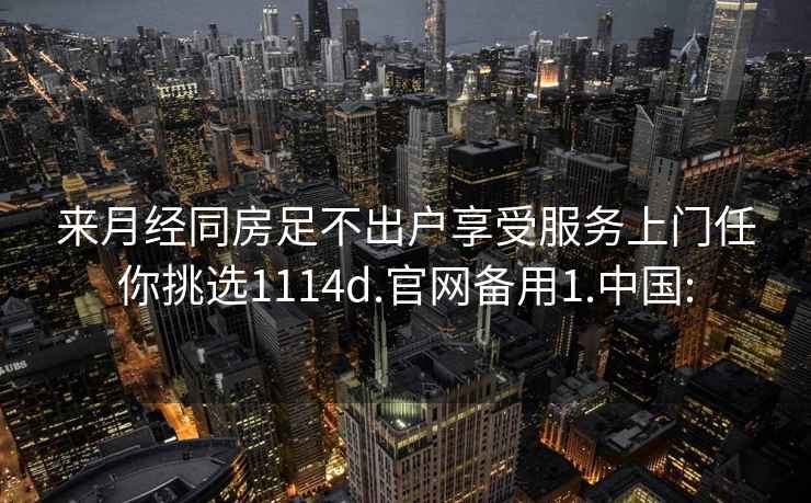 來月經(jīng)同房足不出戶享受服務(wù)上門任你挑選1114d.官網(wǎng)備用1.中國(guó):